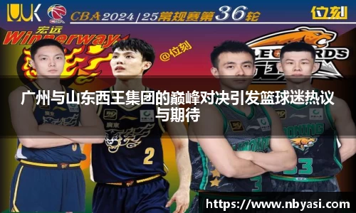 广州与山东西王集团的巅峰对决引发篮球迷热议与期待